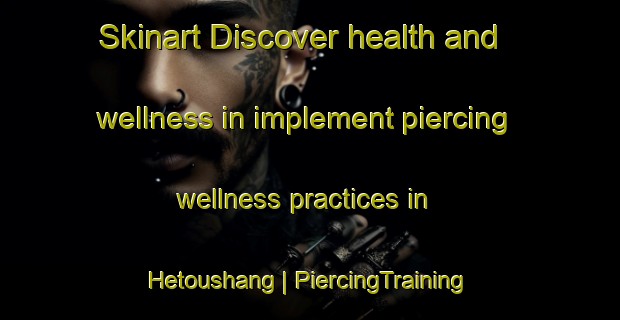 Skinart Discover health and wellness in implement piercing wellness practices in Hetoushang | PiercingTraining | PiercingClasses | SkinartTraining-China